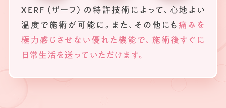痛みを極力感じさせない優れた機能で、施術後すぐに日常生活を送っていただけます。